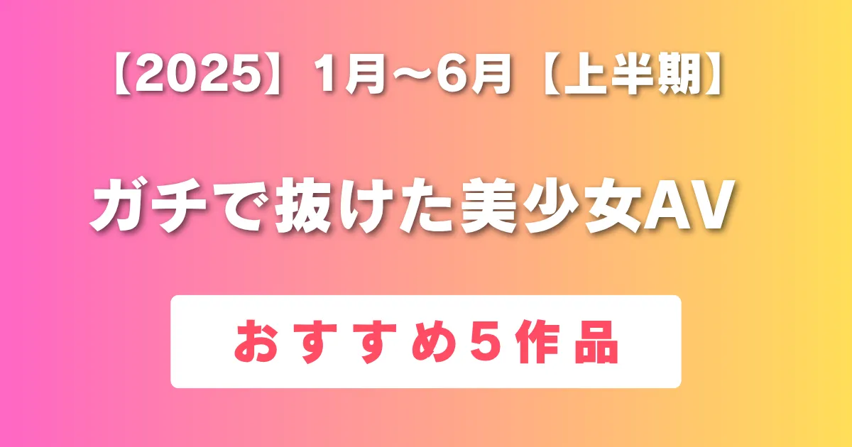 2025年上半期抜けた美少女AVおすすめ5作品